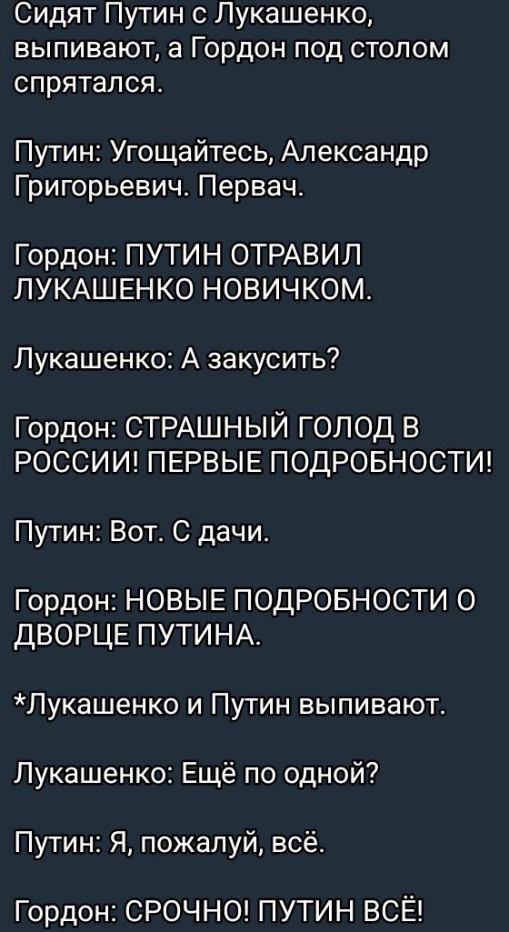 Сидят Путин с Лукашенко выпивают а Гордон под столом спрятался Путин Угощайтесь Александр Григорьевич Первач Гордон ПУТИН ОТРАВИЛ ЛУКАШЕНКО НОВИЧКОМ Лукашенко А закусить Гордон СТРАШНЫЙ ГОЛОД В РОССИИ ПЕРВЫЕ ПОДРОБНОСТИ Путин Вот С дачи Гордон НОВЫЕ ПОДРОБНОСТИ О ДВОРЦЕ ПУТИНА Лукашенко и Путин выпивают Лукашенко Ещё по одной Путин Я пожалуй всё Го