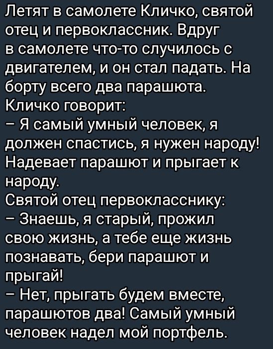 Летят в самолете Кличко святой отец и первоклассник Вдруг в самолете что то случилось с двигателем и он стал падать На борту всего два парашюта Кличко говорит Я самый умный человек я должен спастись я нужен народу Надевает парашют и прыгает к народу Святой отец первокласснику Знаешь я старый прожил свою жизнь а тебе еще жизнь познавать бери парашют