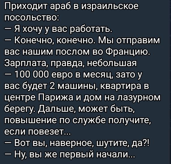 Приходит араб в израильское посольство Я хочу у вас работать Конечно конечно Мы отправим вас нашим послом во Францию Зарплата правда небольшая 100 000 евро в месяц зато у вас будет 2 машины квартира в центре Парижа и дом на лазурном берегу Дальше может быть повышение по службе получите если повезет Вот вы наверное шутите да Ну вы же первый начали