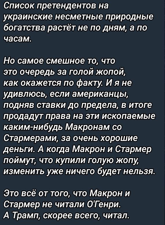 Список претендентов на украинские несметные природные богатства растёт не по дням а по часам Но самое смешное то что это очередь за голой жопой как окажется по факту И я не удивлюсь если американцы подняв ставки до предела в итоге продадут права на эти ископаемые каким нибудь Макронам со Стармерами за очень хорошие деньги А когда Макрон и Стармер п