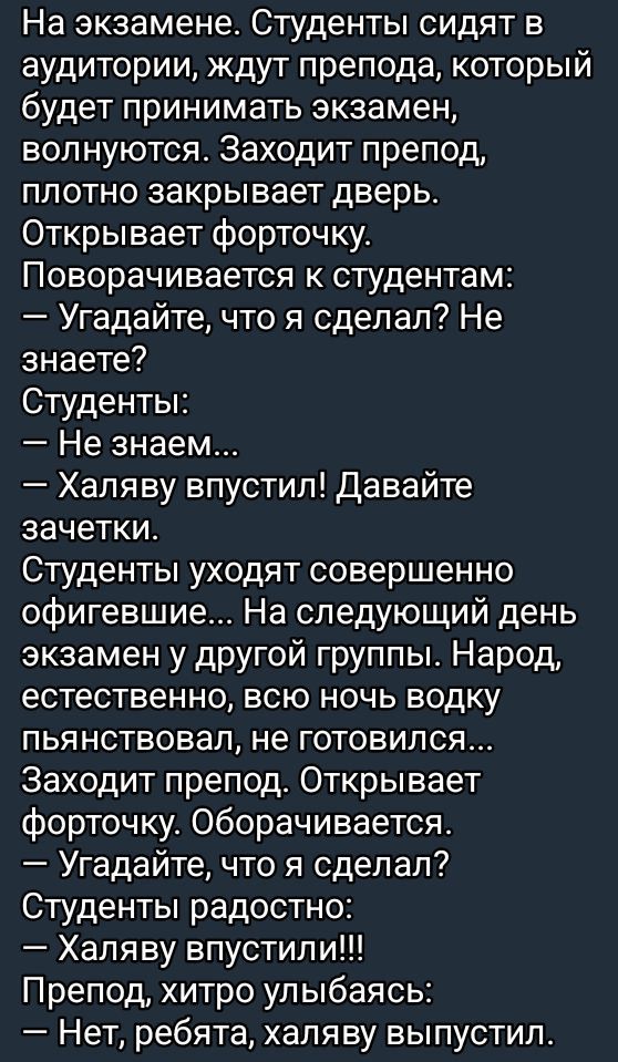 На экзамене Студенты сидят в аудитории ждут препода который будет принимать экзамен волнуются Заходит препод плотно закрывает дверь Открывает форточку Поворачивается к студентам Угадайте что я сделал Не знаете Студенты Не знаем Халяву впустил Давайте зачетки Студенты уходят совершенно офигевшие На следующий день экзамен у другой группы Народ естест