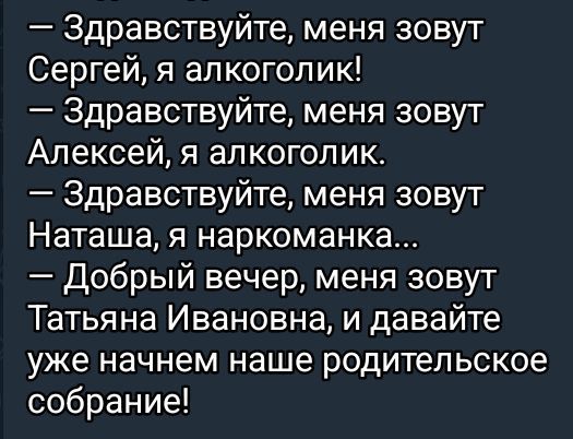 здравствуйте, меня зовут сергей, я алкоголик!  Здравствуйте, меня зовут алексей, я алкоголик.  Здравствуйте, меня зовут наташа, я наркоманка...  Добрый вечер, меня зовут татьяна ивановна, и давайте уже начнем наше родительское собрание!