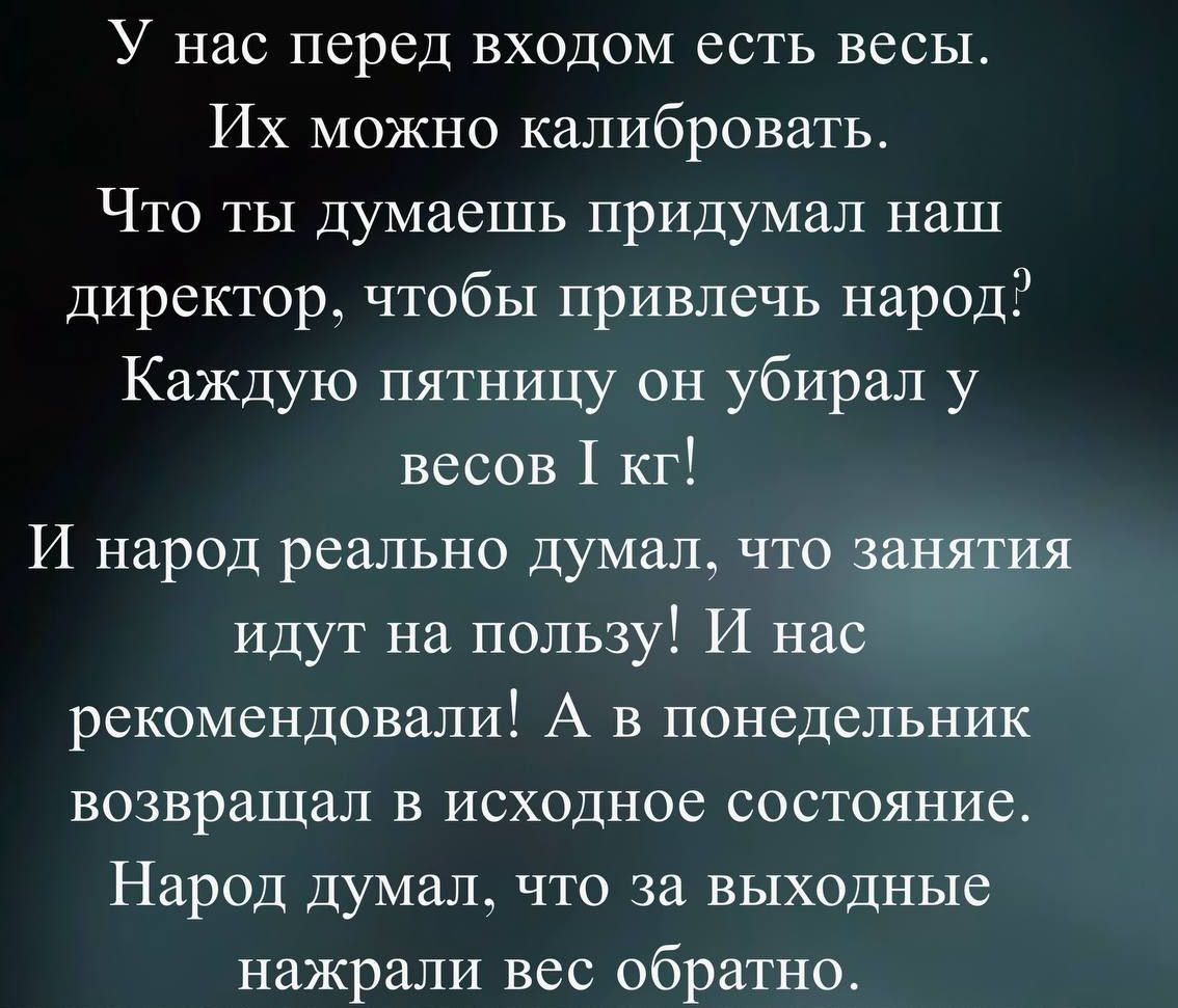 У нас перед входом есть весы. Их можно калибровать. Что ты думаешь придумал наш директор, чтобы привлечь народ? Каждую пятницу он убирал у весов 1 кг! И народ реально думал, что занятия идут на пользу! И нас рекомендовали! А в понедельник возвращал в исходное состояние. Народ думал, что за выходные нажрали вес обратно.