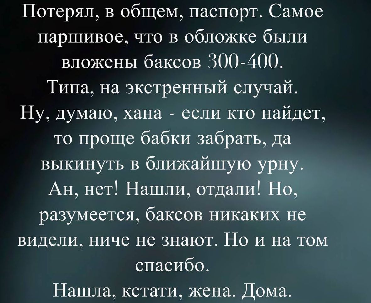 Потерял, в общем, паспорт. Самое паршивое, что в обложке были вложены баксов 300400. Типа, на экстренный случай. Ну, думаю, хана  если кто найдет, то проще бабки забрать, да выкинуть в ближайшую урну. Ан, нет! Нашли, отдали! Но, разумеется, баксов никаких не видели, ниче не знают. Но и на том спасибо. Нашла, кстати, жена. Дома.