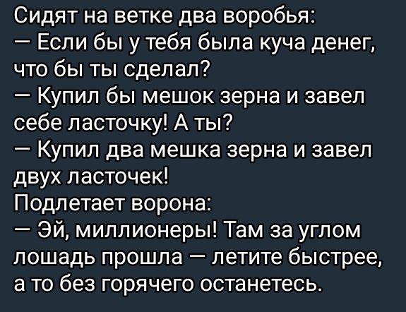 Сидят на ветке два воробья:  если бы у тебя была куча денег, что бы ты сделал?  Купил бы мешок зерна и завел себе ласточку! А ты?  Купил два мешка зерна и завел двух ласточек! Подлетает ворона:  эй, миллионеры! Там за углом лошадь прошла  летите быстрее, а то без горячего останетесь.