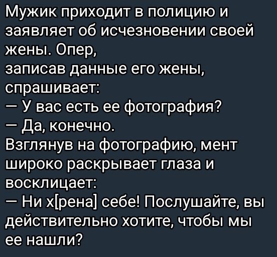 Мужик приходит в полицию и заявляет об исчезновении своей жены. Опер, записав данные его жены, спрашивает: — У вас есть ее фотография? — Да, конечно. Взглянув на фотографию, мент широко раскрывает глаза и восклицает: — Ни x[рена]! Послушайте, вы действительно хотите, чтобы мы ее нашли?