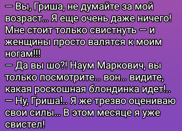 — Вы, Гриша, не думайте за мой возраст... Я еще очень даже ничего! Мне стоит только свистнуть — и женщины просто валяются к моим ногам!!!
— Да вы шо?! Наум Маркович, вы только посмотрите... вон... видите, какая роскошная блондинка идёт!..
— Ну, Гриша!... Я же трезво оцениваю свои силы... В этом месяце я уже свистел!