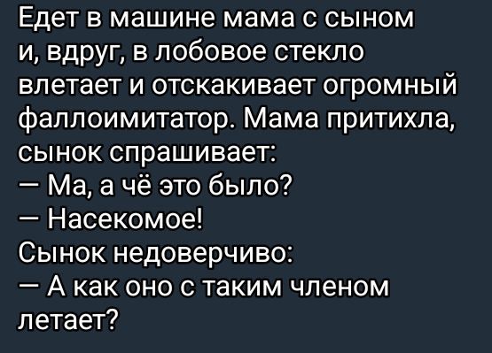 Едет в машине мама с сыном и, вдруг, в лобовое стекло влетает и отскакивает огромный фаллоимитатор. Мама притихла, сынок спрашивает: — Ма, а чё это было? — Насекомое! Сынок недоверчиво: — А как оно с таким членом летает?