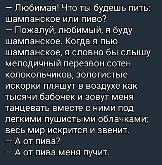 — Любимая! Что ты будешь пить: шампанское или пиво? — Пожалуй, любимый, я буду шампанское. Когда я пью шампанское, я словно бы слышу мелодичный перезвон сотен колокольчиков, золотистые искорки пляшут в воздухе как тысячи бабочек и зовут меня танцевать вместе с ними под легкими пушистыми облачками; весь мир искристит и звенит. — А от пива? — А от пива меня пущит.