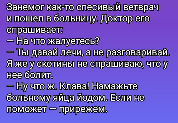 Занемог как-то спесивый ветврач
и пошёл в больницу. Доктор его
спрашивает:
— На что жалуетесь?
— Ты давай лечи, а не разговаривай.
Я же у скотины не спрашиваю, что у
нее болит.
— Ну что ж. Клава! Намажьте
больному яйца йодом. Если не
поможет — прирезим.