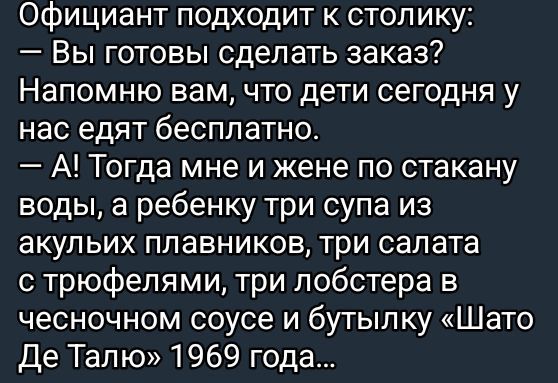 Официант подходит к столику:
— Вы готовы сделать заказ?
Напомню вам, что дети сегодня у нас едят бесплатно.
— А! Тогда мне и жене по стакану воды, а ребенку три супа из акуливых плавников, три салата с трюфелями, три лобстера в чесночном соусе и бутылку «Шато Де Таль» 1969 года...