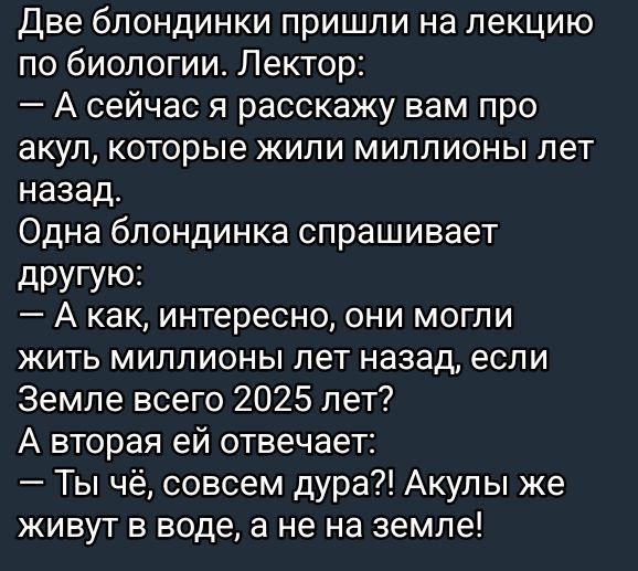 Две блондинки пришли на лекцию по биологии. Лектор:
— А сейчас я расскажу вам про акул, которые жили миллионы лет назад.
Одна блондинка спрашивает другую:
— А как, интересно, они могли жить миллионы лет назад, если Земле всего 2025 лет?
А вторая ей отвечает:
— Ты чё, совсем дура?! Акулы же живут в воде, а не на земле!
