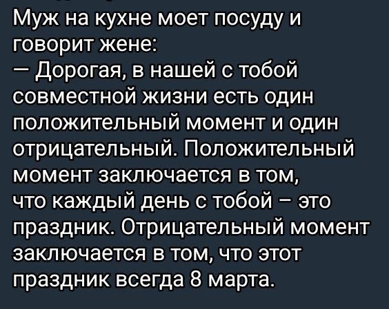 Муж на кухне моет посуду и говорит жене:
— Дорогая, в нашей с тобой совместной жизни есть один положительный момент и один отрицательный. Положительный момент заключается в том, что каждый день с тобой – это праздник. Отрицательный момент заключается в том, что этот праздник всегда 8 марта.