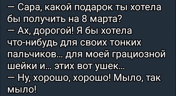 — Сара, какой подарок ты хотела бы получить на 8 марта? — Ах, дорогой! Я бы хотела что-нибудь для своих тонких пальчиков... для моей грациозной шейки и... этих вот ушек... — Ну, хорошо, хорошо! Мыло, так мыло!