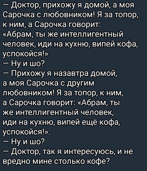 — Доктор, прихожу я домой, а моя Сарочка с любовником! Я за топор, к ним, а Сарочка говорит: «Абрам, ты же интеллигентный человек, иди на кухню, выпей кофе, успокойся!» — Ну и шо? — Прихожу я назавтра домой, а моя Сарочка с другим любовником! Я за топор, к ним, а Сарочка говорит: «Абрам, ты же интеллигентный человек, иди на кухню, выпей ещё кофе, успокойся!» — Ну и шо? — Доктор, так я интересуюсь, и не вредно мне столько кофе?