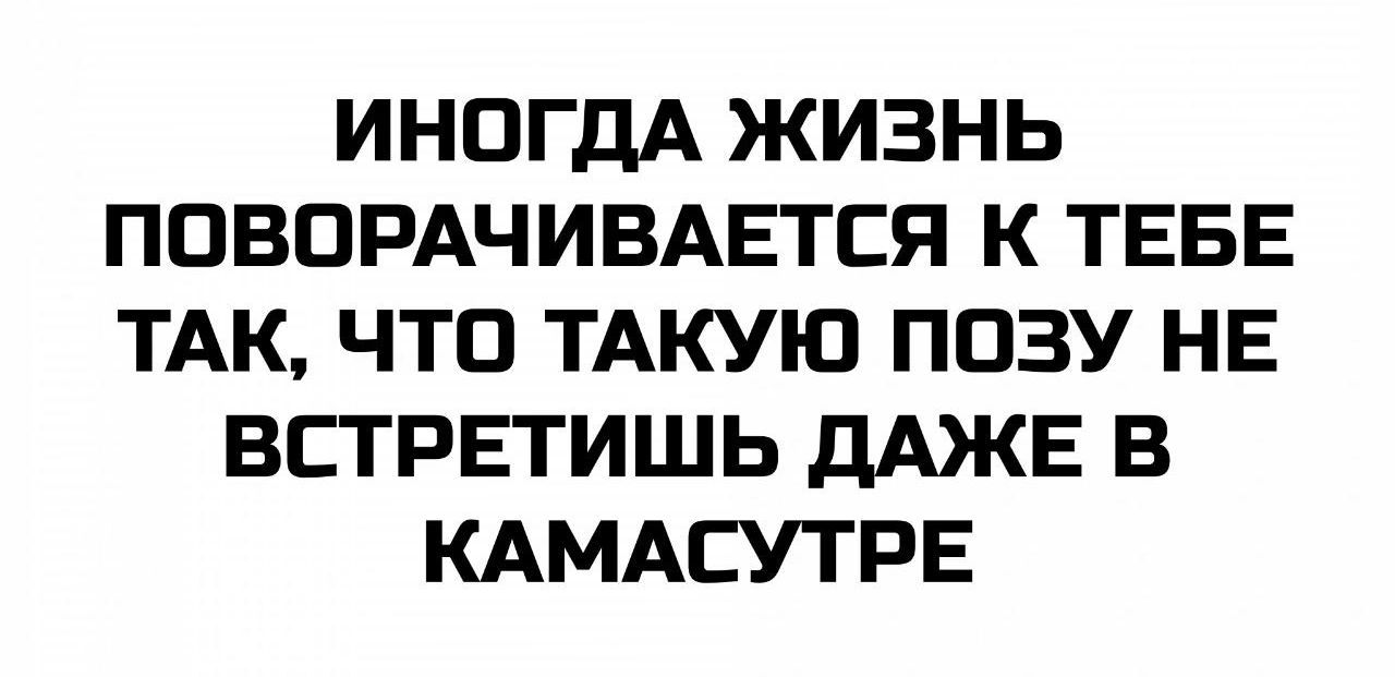 ИНОГДА ЖИЗНЬ ПОВОРАЧИВАЕТСЯ К ТЕБЕ ТАК, ЧТО ТАКУЮ ПОЗУ НЕ ВСТРЕТИШЬ ДАЖЕ В КАМАСУТРЕ