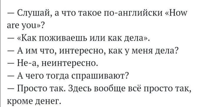 — Слушай, а что такое по-английски «How are you»?
— «Как поживаешь или как дела».
— А им что, интересно, как у меня дела?
— Не-а, неинтересно.
— А чего тогда спрашивают?
— Просто так. Здесь вообще всё просто так, кроме денег.