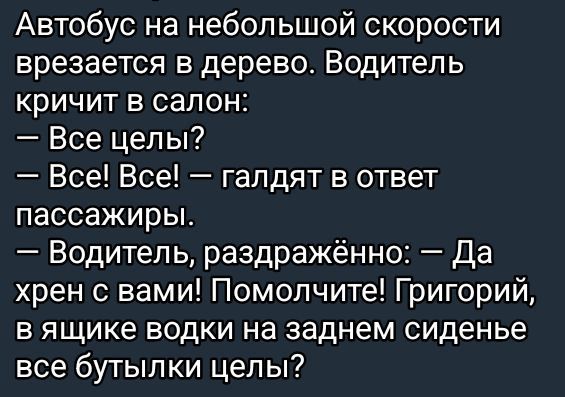 Автобус на небольшой скорости врезается в дерево. Водитель кричит в салон: — Все целы? — Все! Все! — гадают в ответ пассажиры. — Водитель, раздражённо: — Да хрен с вами! Помогите! Григорий, в ящике водки на заднем сиденье все бутылки целы?