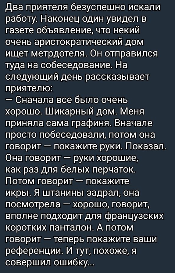 Два приятеля безуспешно искали работу. Наконец один увидел в газете объявление, что некий очень аристократический дом ищет метрдетеля. Он отправился туда на собеседование. На следующей день рассказывает приятелю: — Сначала все было очень хорошо. Шикарный дом. Меня приняла сама графина. Сначала просто побеседовали, потом она говорит — покажите руки. Показал. Она говорит — руки хорошие, как раз для белых перчаток. Потом говорит — покажите икры. Я штанины задирал, она посмотрела — хорошо, говорит, вполне подходит для французских коротких панталон. А потом говорит — теперь покажите ваши референции. И тут, похоже, я совершил ошибку...