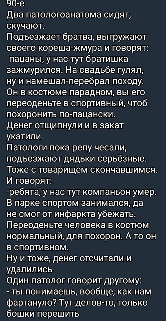 90-е
Два патологоанатома сидят, скучают.
Подъезжает братва, выгружают своего кореша-жмура и говорят:
-пацаны, у нас тут братишка зажмурился. На свадьбе гулял,
ну и намешал-перебрал походу.
Он в костюме парадном, вы его переоденьте в спортивный, чтобы похоронить по-пацански.
Денег отстосили и в закад укатили.
Патологи пока жопу чесали, подzięжают дяды серьёзные.
Тоже с товарищем скончавшимся.
И говорят:
-ребята, у нас тут компаньон умер.
В парке спортом занимался, да не смог от инфаркта убежать.
Переоденьте человека в костюм нормальный, для похорон. А то он в спортивном.
Ну и тоже, денег отстучали и удалились.
Один патолог говорит другому:
- ты понимаешь, вообще, как нам фартану? Тут делов-то, только бошки перешить