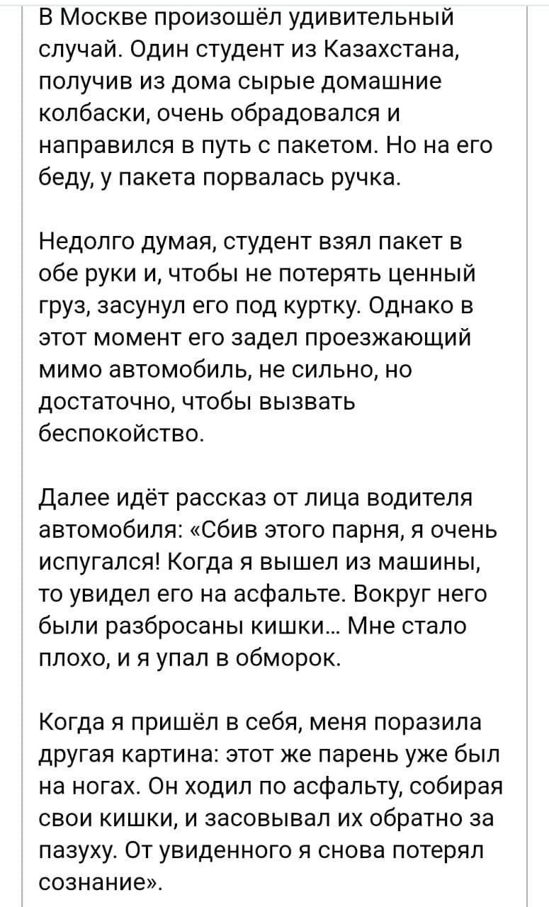 В Москве произошёл удивительный случай. Один студент из Казахстана, получив из дома сырье домашние колбаски, очень обрадовался и направился в путь с пакетом. Но на его беду, у пакета порвалась ручка.

Недолго думая, студент взял пакет в обе руки, чтобы не потерять ценный груз, засунул его под куртку. Однако в этот момент его задел проезжающий мимо автомобиль, не сильно, но достаточно, чтобы вызвать беспокойство.

Далее идёт рассказ от лица водителя автомобиля: 