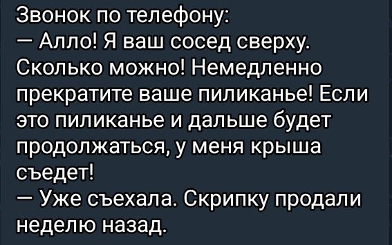 Звонок по телефону:
— Алло! Я ваш сосед сверху. Сколько можно! Немедленно прекратите ваше пиликанье! Если это пиликанье и дальше будет продолжаться, у меня крыша съедет!
— Уже съехала. Скрипку продали неделю назад.