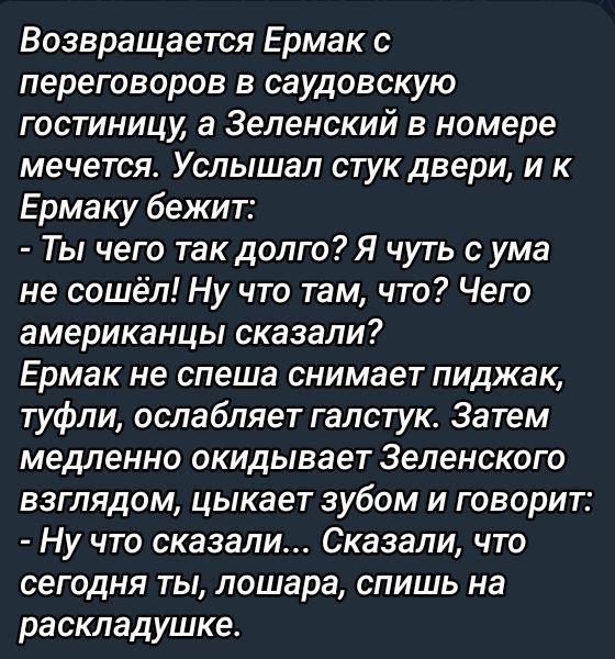 Возвращается Ермак с переговоров в саудовскую гостиницу, а Зеленский в номере мечтает. Услышал стук двери, и к Ермаку бежит: - Ты чего так долго? Я чуть с ума не сошёл! Ну что там, что? Чего американцы сказали? Ермак не спеша снимает пиджак, туфли, ослабляет галстук. Затем медленно окидывает Зеленского взглядом, сыкает зубом и говорит: - Ну что сказали... Сказали, что сегодня ты, лошара, спишь на раскладушке.