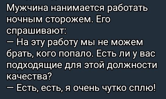 Мужчина нанимается работать ночным сторожем. Его спрашивают:
— На эту работу мы не можем брать, кого попало. Есть ли у вас подходящие для этой должности качества?
— Есть, есть, я очень чутко сплю!