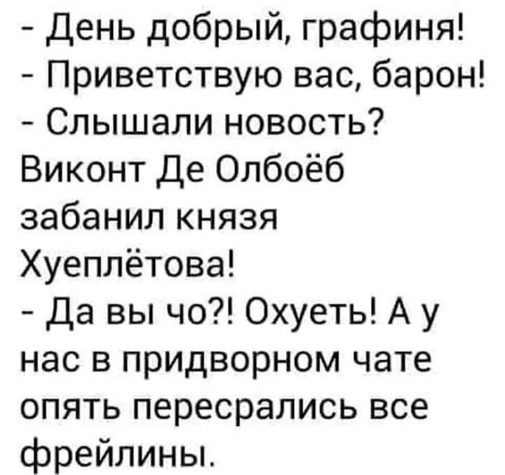 — День добрый, графина!
— Приветствую вас, барон!
— Слышали новость? Виконт De Олбоёб забанил князя Хуеплётова!
— Да вы что?! Охуеть! А у нас в придворном чате опять пересрались все фрейлины.