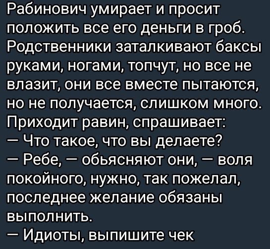 Рабинович умирает и просит положить все его деньги в гроб. Родственники заталкивают баксы руками, ногами, топчут, но все не влазит, они все вместе пытаются, но не получается, слишком много. Приходит раввин, спрашивает:
— Что такое, что вы делаете?
— Ребе, — объясняют они, — воля покойного, нужно, так пожелал, последнее желание обязаны выполнить.
— Идиоты, выпишите чек