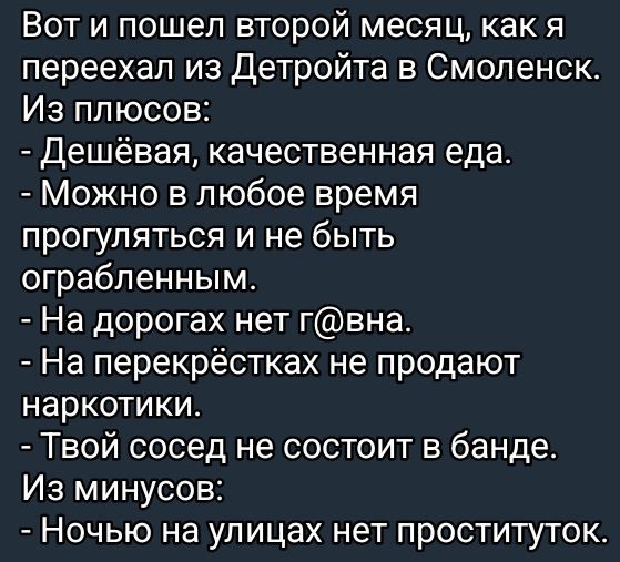 Вот и пошел второй месяц, как я переехал из Детройта в Смоленск. Из плюсов:
- Дешёвая, качественная еда.
- Можно в любое время прогуляться и не быть ограбленным.
- На дорогах нет г@вна.
- На перекрёстках не продают наркотики.
- Твой сосед не состоит в банде.
Из минусов:
- Ночью на улицах нет проституток.