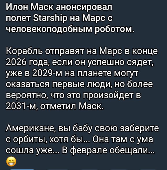 Илон Маск анонсировал полет Starship на Марс с человекоподобным роботом.

Корабль отправят на Марс в конце 2026 года, если он успешно сядет, уже в 2029-м на планете могут оказаться первые люди, но более вероятно, что это произойдет в 2031-м, отметил Маск.

Американцы, вы бабу свою заберите с орбиты, хотя бы... Она там с ума сошла уже... В феврале обещали...