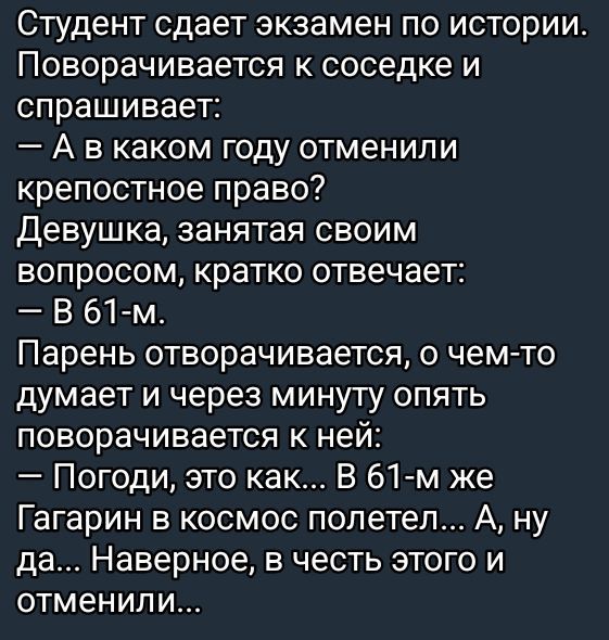 Студент сдает экзамен по истории. Поворачивается к соседке и спрашивает:
— А в каком году отменили крепостное право?
Девушка, занятая своим вопросом, кратко отвечает:
— В 61-м.
Парень отворачивается, о чем-то думает и через минуту опять поворачивается к ней:
— Погоди, это как... В 61-м же Гагарин в космос полетел... А, ну да... Наверное, в честь этого и отменили...