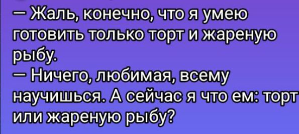 — Жаль, конечно, что я умею готовить только торт и жареную рыбу.
— Ничего, любимая, всему научишься. А сейчас я что ем: торт или жареную рыбу?