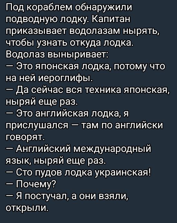 Под кораблем обнаружили подводную лодку. Капитан приказывает водолазам нырять, чтобы узнать откуда лодка. Водолаз выныривает:
— Это японская лодка, потому что на ней иероглифы.
— Да сейчас вся техника японская, ныряй еще раз.
— Это английская лодка, я прислушался — там по-английски говорят.
— Английский международный язык, ныряй еще раз.
— Что пудов лодка украинская!
— Почему?
— Я постучал, а они взяли, открыли.