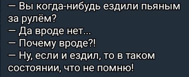 — Вы когда-нибудь ездили пьяным за рулём?
— Да вроде нет...
— Почему вроде?!
— Ну, если и ездил, то в таком состоянии, что не помню!