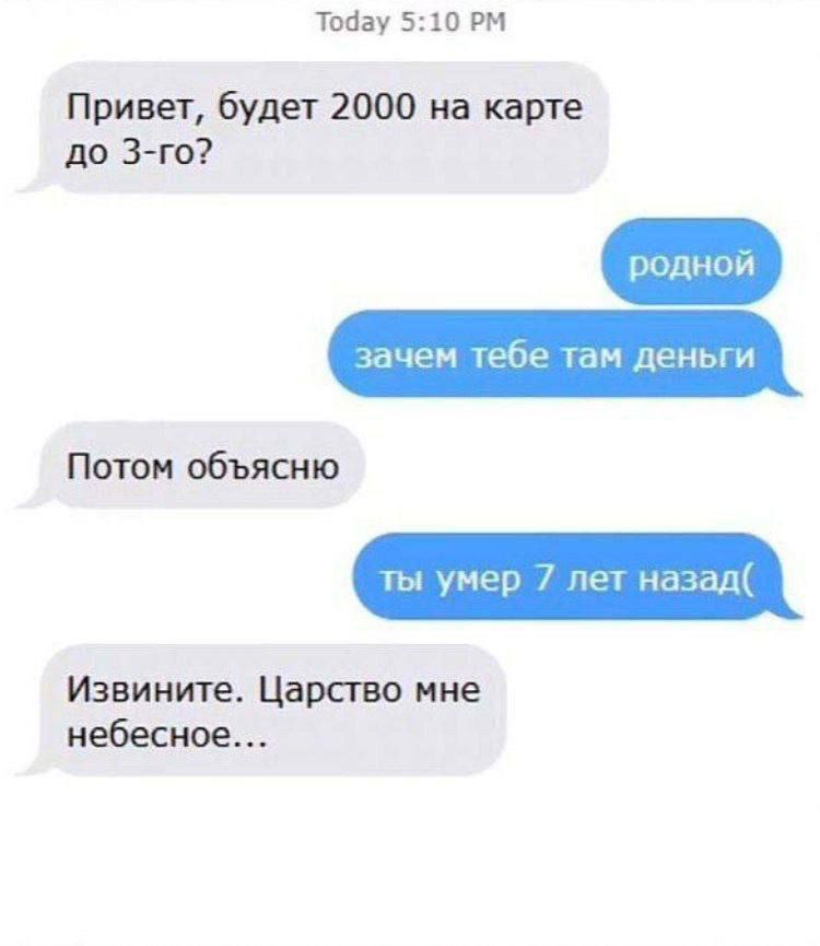 Привет, будет 2000 на карте до 3-го?
родной
зачем тебе там деньги
Потом объясню
ты умер 7 лет назад :(
Извините. Царство мне небесное...