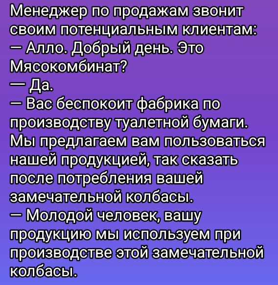 Менеджер по продажам звонит своим потенциальным клиентам:
— Алло. Добрый день. Это Мясокомбинат?
— Да.
— Вас беспокоит фабрика по производству туалетной бумаги.
Мы предлагаем вам пользоваться нашей продукцией, так сказать после потребления вашей замечательной колбасы.
— Молодой человек, вашу продукцию мы используем при производстве этой замечательной колбасы.