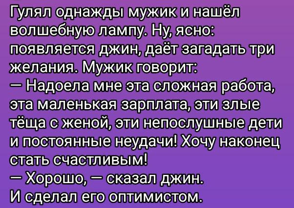 Гуляя однажды мужик и нашёл волшебную лампу. Ну, ясно: появляется джин, даёт загадать три желания. Мужик говорит:
— Надоела мне эта сложная работа, эта маленькая зарплата, эти злые тёща с женой, эти непослушные дети и постоянные неудачи! Хочу наконец стать счастливым!
— Хорошо, — сказал джин.
И сделал его оптимистом.