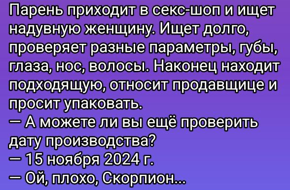 Парень приходит в секс-шоп и ищет надувную женщину. Ищет долго, проверяет разные параметры, губы, глаза, нос, волосы. Наконец находит подходящую, относит продавщице и просит упаковать.
— А можете ли вы ещё проверить дату производства?
— 15 ноября 2024 г.
— Ой, плохо, Скорпион...