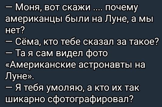 — Моя, вот скажи .... почему американцы были на Луне, а мы нет?
— Сёма, кто тебе сказал за такое?
— Та я сам видел фото «Американские астронавты на Луне».
— Я тебя умоляю, а кто их так шикарно сфотографировал?