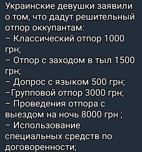 Украинские девушки заявили о том, что дадут решительный отпор оккупантам:
– Классический отпор 1000 грн;
– Отпор с заходом в тыл 1500 грн;
– Допрос с языком 500 грн;
– Групповой отпор 3000 грн;
– Проведение отпора с выездом на ночь 8000 грн;
– Использование специальных средств по договоренности;