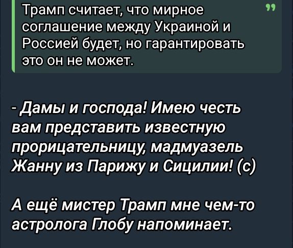 Трамп считает, что мирное соглашение между Украиной и Россией будет, но гарантировать это он не может.

- Дамы и господа! Имею честь вам представить известную прорицательницу, мадмуазель Жанну из Парижу и Сицилии! (с)

А ещё мистер Трамп мне чем-то астролога Глобу напоминает.