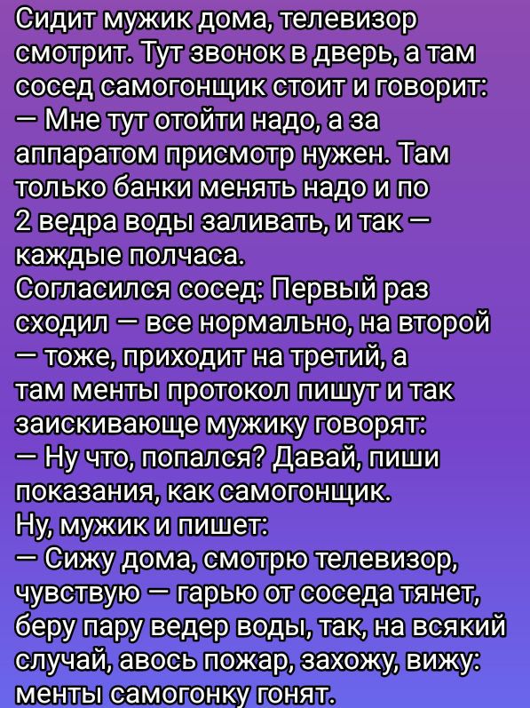Сидит мужик дома, телевизор смотрит. Тут звонок в дверь, а там сосед самогонщик стоит и говорит:
— Мне тут отойти надо, а за аппаратом присмотр нужен. Там только банки менять надо и по 2 ведра воды заливать, и так — каждые полчаса.
Согласился сосед: Первый раз сходил — все нормально, на второй — тоже, приходит на третий, а там менты протокол пишут и так заискивающие мужику говорят:
— Ну что, попался? Давай, пиши показания, как самогонщик.
Ну, мужик и пишет:
— Сижу дома, смотрю телевизор, чувствую — гарь, от соседа тянет, беру ведра воды, так, на всякий случай, и вот, кажется, запах, вижу — менты самогонщик гонят.