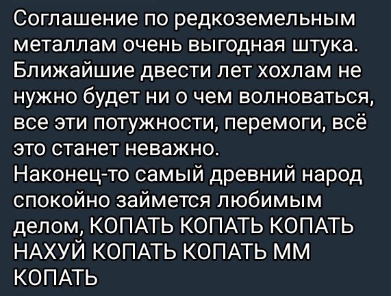 Соглашение по редкоземельным металлам очень выгодная штука. Ближайшие двести лет хохлам не нужно будет ни о чем волноваться, все эти потужности, перемоги, всё это станет неважно. Наконец-то самый древний народ спокойно займётся любимым делом, КОПАТЬ КОПАТЬ КОПАТЬ НАХУЙ КОПАТЬ КОПАТЬ ММ КОПАТЬ