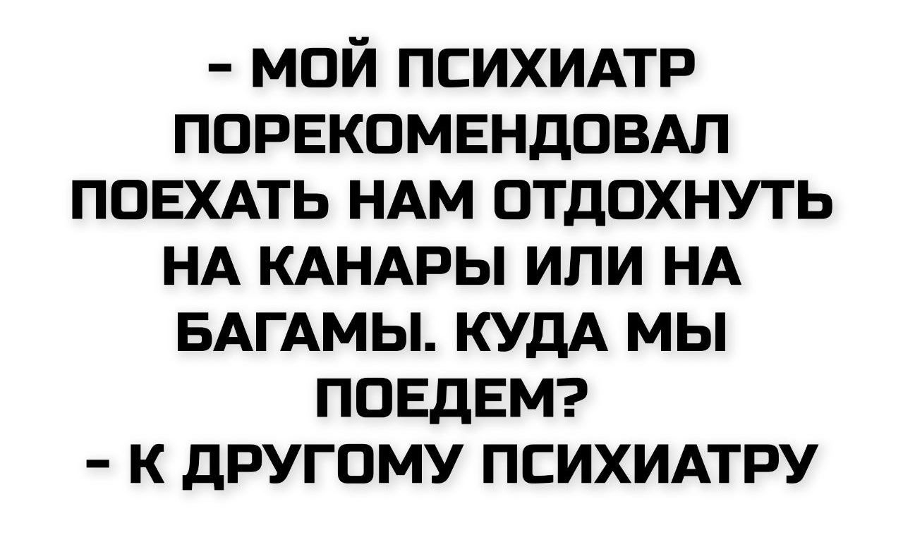 - МОЙ ПСИХИАТР ПОРЕКОМЕНДОВАЛ ПОЕХАТЬ НАМ ОТДОХНУТЬ НА КАНАРЫ ИЛИ НА БАГАМы. КУДА МЫ ПОЕДЕМ? - К ДРУГОМУ ПСИХИАТРУ