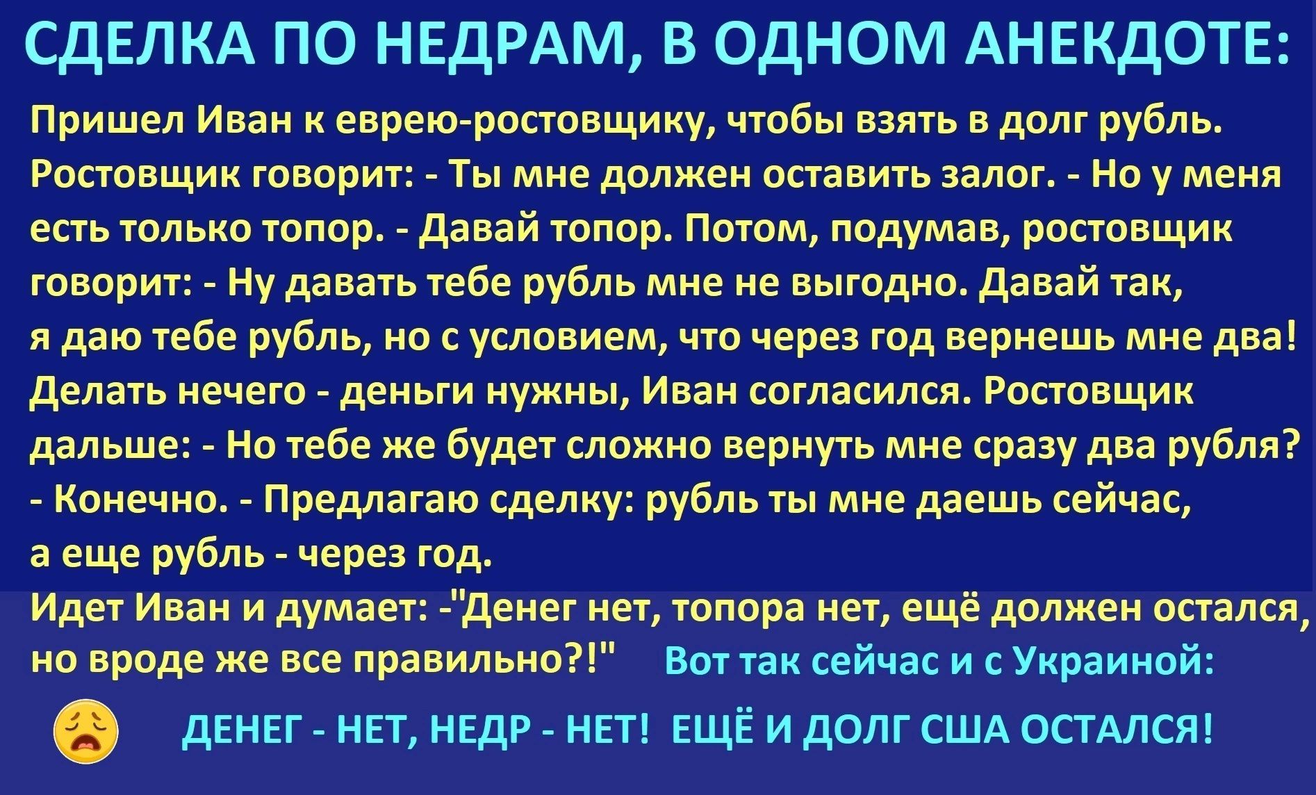 СДЕЛКА ПО НЕДРАМ, В ОДНОМ АНЕКДОТЕ: Пришел Иван к еврейо-ростовщику, чтобы взять в долг рубль. Ростовщик говорит: - Ты мне должен оставить залог. - Но у меня есть только топор. - Давай топор. Потом, подумав, ростовщик говорит: - Ну давай тебе рубль, но с условием, что через год вернешь мне два! Делать нечего - деньги нужны, Иван согласился. Ростовщик дальше: - На тебе же будет сложно вернуть прямо сразу два рубля? - Конечно. - Предлагаю сделку: рубль ты мне даешь сейчас, а еще рубль - через год. Идет Иван и думает: 