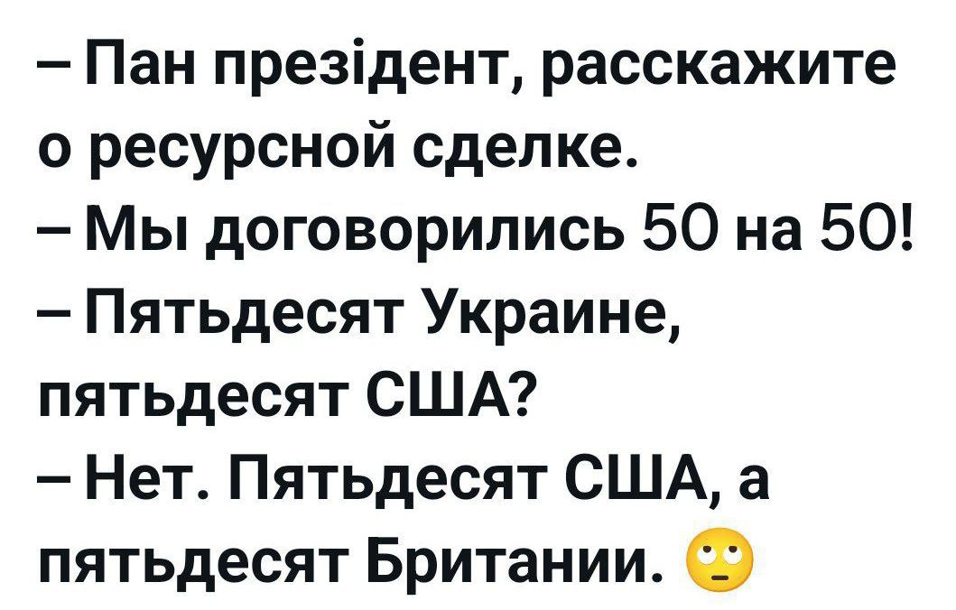 – Пан президент, расскажите о ресурсной сделке.
– Мы договорились 50 на 50!
– Пятьдесят Украине, пятьдесят США?
– Нет. Пятьдесят США, а пятьдесят Британии.