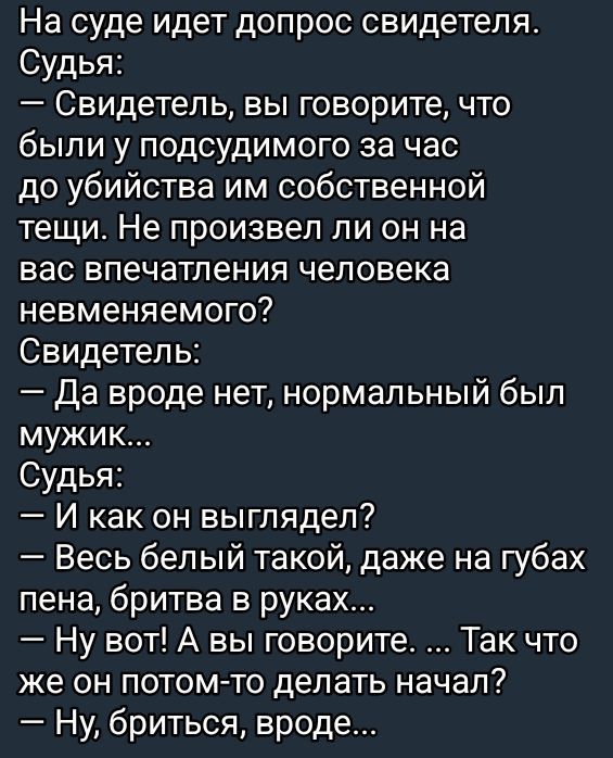На суде идет допрос свидетеля.
Судья:
— Свидетель, вы говорите, что были у подсудимого за час до убийства им собственной тещи. Не произвел ли он на вас впечатления человека невменяемого?
Свидетель:
— Да вроде нет, нормальный был мужик...
Судья:
— И как он выглядел?
— Весь белый такой, даже на губах пена, бритва в руках...
— Ну вот! А вы говорите... Так что же он потом-то делать начал?
— Ну, бритва, вроде...