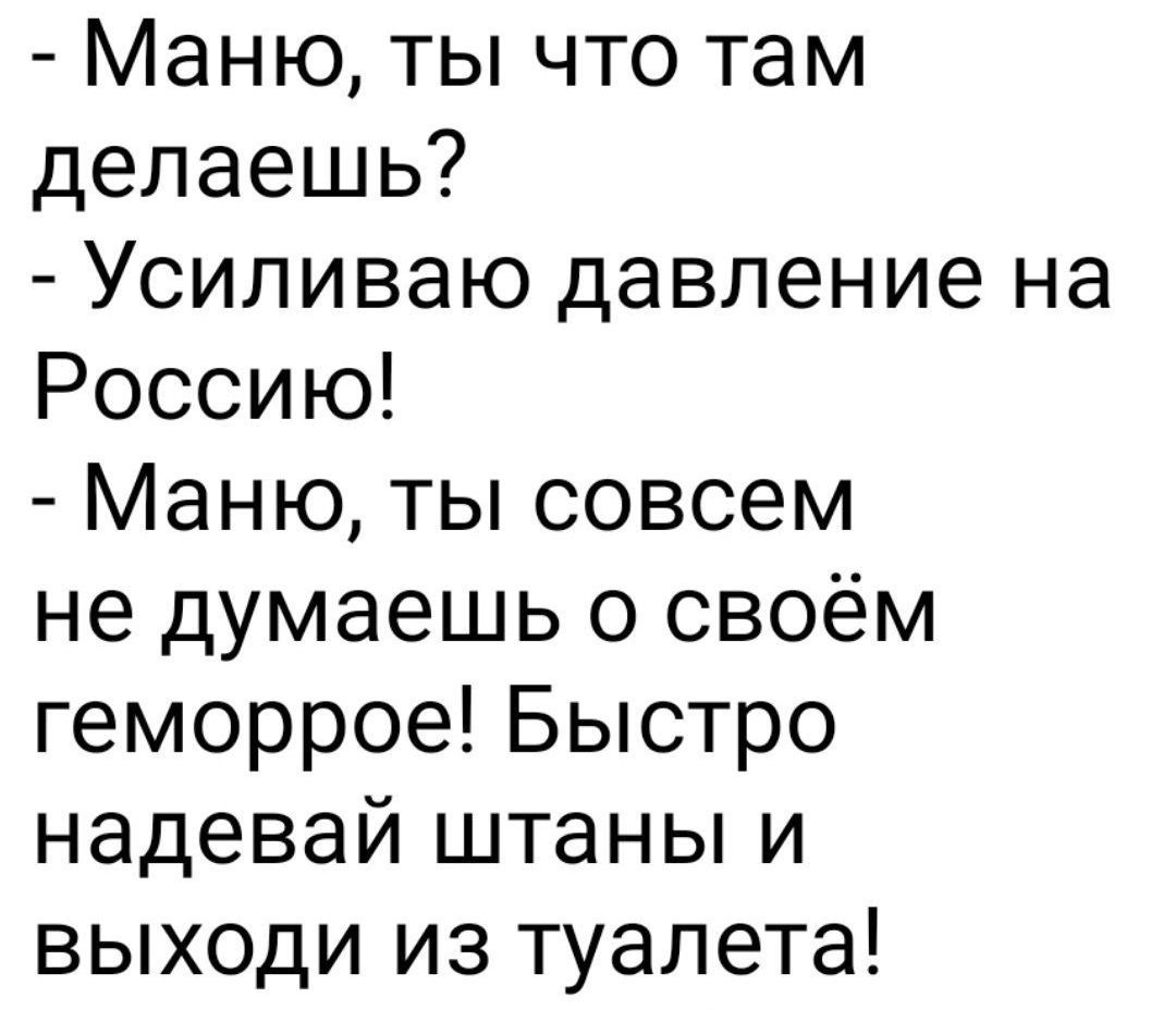 - Маню, ты что там делаешь?
- Усиливаю давление на Россию!
- Маню, ты совсем не думаешь о своём геморрое! Быстро надевай штаны и выходи из туалета!